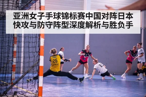亚洲女子手球锦标赛中国对阵日本快攻与防守阵型深度解析与胜负手