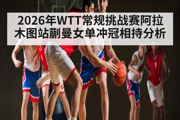 2026年WTT常规挑战赛阿拉木图站蒯曼女单冲冠相持分析