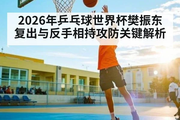 2026年乒乓球世界杯樊振东复出与反手相持攻防关键解析