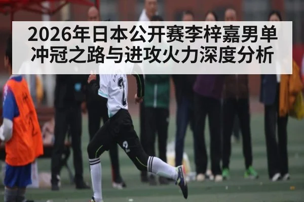 2026年日本公开赛李梓嘉男单冲冠之路与进攻火力深度分析